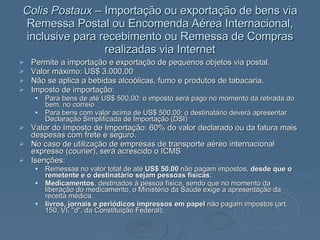 Colis Postaux –  Importação ou exportação de bens via Remessa Postal ou Encomenda Aérea Internacional, inclusive para recebimento ou Remessa de Compras realizadas via Internet Permite a importação e exportação de pequenos objetos via postal.  Valor máximo: US$ 3.000,00 Não se aplica a bebidas alcoólicas, fumo e produtos de tabacaria. Imposto de importação:  Para bens de até US$ 500,00: o imposto será pago no momento da retirada do bem, no correio Para bens com valor acima de US$ 500,00: o destinatário deverá apresentar Declaração Simplificada de Importação (DSI) Valor do Imposto de Importação: 60% do valor declarado ou da fatura mais despesas com frete e seguro. No caso de utilização de empresas de transporte aéreo internacional expresso (courier), será acrescido o ICMS Isenções: Remessas no valor total de até  US$ 50.00  não pagam impostos,  desde que o remetente e o destinatário sejam pessoas físicas ;  Medicamentos , destinados à pessoa física, sendo que no momento da liberação do medicamento, o Ministério da Saúde exige a apresentação da receita médica.  livros, jornais e periódicos impressos em papel  não pagam impostos (art. 150, VI, "d", da Constituição Federal);  