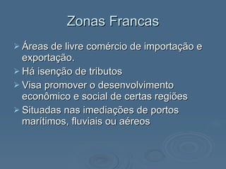 Zonas Francas Áreas de livre comércio de importação e exportação. Há isenção de tributos Visa promover o desenvolvimento econômico e social de certas regiões Situadas nas imediações de portos marítimos, fluviais ou aéreos 