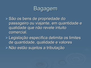 Bagagem São os bens de propriedade do passageiro ou viajante, em quantidade e qualidade que não revele intuito comercial. Legislação específica delimita os limites de quantidade, qualidade e valores Não estão sujeitos a tributação 