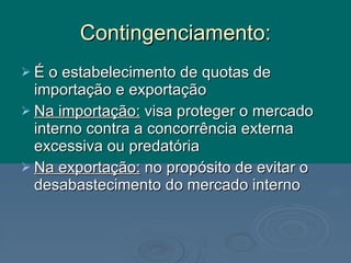 Contingenciamento: É o estabelecimento de quotas de importação e exportação Na importação:  visa proteger o mercado interno contra a concorrência externa excessiva ou predatória Na exportação:  no propósito de evitar o desabastecimento do mercado interno 