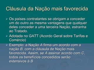 Cláusula da Nação mais favorecida Os países contratantes se obrigam a conceder um do outro as mesma vantagens que qualquer deles conceder a uma terceira Nação, estranha ao Tratado. Adotada no GATT (Acordo Geral sobre Tarifas e Comércio) Exemplo: a Nação  A  firma um acordo com a nação  B , com a cláusula de Nação mais favorecida. Assim, se  A  assinar acordo com  C , todos os benefícios concedidos serão extensivos à  B 