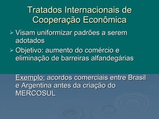 Tratados Internacionais de Cooperação Econômica Visam uniformizar padrões a serem adotados Objetivo: aumento do comércio e eliminação de barreiras alfandegárias Exemplo:  acordos comerciais entre Brasil e Argentina antes da criação do MERCOSUL 