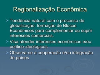 Regionalização Econômica Tendência natural com o processo de globalização: formação de Blocos Econômicos para complementar ou suprir interesses comerciais. Visa atender interesses econômicos e/ou político-ideológicos Observa-se a cooperação e/ou integração de países 