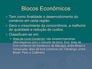 Blocos Econômicos Tem como finalidade o desenvolvimento do comércio em certa região Gera o crescimento da concorrência, a melhoria de qualidade e redução de custos. Classificam-se em: Área de Livre Comércio:  não existem barreiras alfandegárias para o trânsito de bens. Exs: área de livre comércio de Santana e de Macapá, entre Brasil e Venezuela; área de livre comércio de Tabatinga, entre Brasil, Peru e Colômbia. 