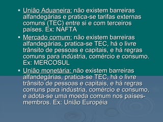 União Aduaneira:  não existem barreiras alfandegárias e pratica-se tarifas externas comuns (TEC) entre si e com terceiros países. Ex: NAFTA Mercado comum:  não existem barreiras alfandegárias, pratica-se TEC, há o livre trânsito de pessoas e capitais, e há regras comuns para indústria, comércio e consumo. Ex: MERCOSUL União monetária:  não existem barreiras alfandegárias, pratica-se TEC, há o livre trânsito de pessoas e capitais, e há regras comuns para indústria, comércio e consumo, e adota-se uma moeda comum nos países-membros. Ex: União Européia 