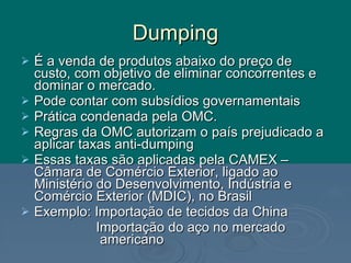 Dumping É a venda de produtos abaixo do preço de custo, com objetivo de eliminar concorrentes e dominar o mercado. Pode contar com subsídios governamentais Prática condenada pela OMC. Regras da OMC autorizam o país prejudicado a aplicar taxas anti-dumping Essas taxas são aplicadas pela CAMEX – Câmara de Comércio Exterior, ligado ao Ministério do Desenvolvimento, Indústria e Comércio Exterior (MDIC), no Brasil Exemplo: Importação de tecidos da China Importação do aço no mercado americano 