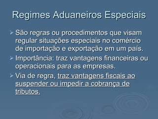 Regimes Aduaneiros Especiais São regras ou procedimentos que visam regular situações especiais no comércio de importação e exportação em um país. Importância: traz vantagens financeiras ou operacionais para as empresas. Via de regra,  traz vantagens fiscais ao suspender ou impedir a cobrança de tributos. 
