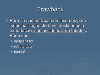Drawback Permite a importação de insumos para industrialização de bens destinados à exportação,  sem incidência de tributos . Pode ser:  suspensão restituição  isenção  