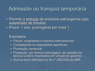 Admissão ou franquia temporária Permite a  entrada  de produtos estrangeiros  com suspensão de tributos. Prazo: 1 ano, prorrogável por mais 1. Exemplos: Feiras, congressos e eventos internacionais Competições ou exposições esportivas Promoção comercial Prestação, por técnico estrangeiro, de assistência técnica a bens importados em virtude de garantia Outros bens definidos na IN nº 285/2003 da SRF  