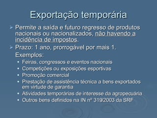 Exportação temporária Permite a saída e futuro regresso de produtos nacionais ou nacionalizados,  não havendo a incidência de impostos . Prazo: 1 ano, prorrogável por mais 1. Exemplos:  Feiras, congressos e eventos nacionais Competições ou exposições esportivas Promoção comercial Prestação de assistência técnica a bens exportados em virtude de garantia Atividades temporárias de interesse da agropecuária Outros bens definidos na IN nº 319/2003 da SRF  