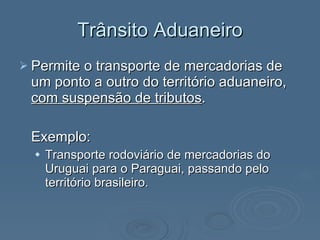 Trânsito Aduaneiro Permite o transporte de mercadorias de um ponto a outro do território aduaneiro,  com suspensão de tributos . Exemplo:  Transporte rodoviário de mercadorias do Uruguai para o Paraguai, passando pelo território brasileiro. 