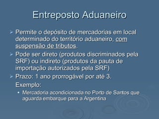 Entreposto Aduaneiro Permite o depósito de mercadorias em local determinado do território aduaneiro,  com suspensão de tributos . Pode ser direto (produtos discriminados pela SRF) ou indireto (produtos da pauta de importação autorizados pela SRF) Prazo: 1 ano prorrogável por até 3. Exemplo:  Mercadoria acondicionada no Porto de Santos que aguarda embarque para a Argentina  