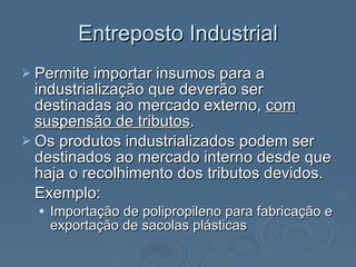 Entreposto Industrial Permite importar insumos para a industrialização que deverão ser destinadas ao mercado externo,  com suspensão de tributos .  Os produtos industrializados podem ser destinados ao mercado interno desde que haja o recolhimento dos tributos devidos. Exemplo: Importação de polipropileno para fabricação e exportação de sacolas plásticas 