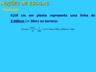 NOÇÕES DE ESCALAS Exemplos b)10 cm em planta representa uma linha de  5.000cm  (= 50m) no terreno: 