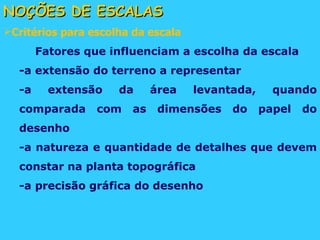 NOÇÕES DE ESCALAS Critérios para escolha da escala Fatores que influenciam a escolha da escala -a extensão do terreno a representar -a extensão da área levantada, quando comparada com as dimensões do papel do desenho -a natureza e quantidade de detalhes que devem constar na planta topográfica -a precisão gráfica do desenho 