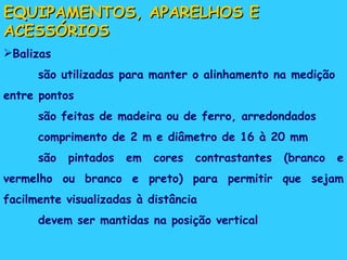 EQUIPAMENTOS, APARELHOS E ACESSÓRIOS Balizas são utilizadas para manter o alinhamento na medição entre pontos são feitas de madeira ou de ferro, arredondados comprimento de 2 m e diâmetro de 16 à 20 mm são pintados em cores contrastantes (branco e vermelho ou branco e preto) para permitir que sejam facilmente visualizadas à distância devem ser mantidas na posição vertical 
