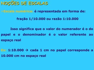 NOÇÕES DE ESCALAS Escala numérica:  é representada em forma de: fração 1/10.000 ou razão 1:10.000 Isso significa que o valor do numerador é o do papel e o denominador é o valor referente ao espaço real Ex:  1:10.000    cada 1 cm no papel corresponde a 10.000 cm no espaço real 