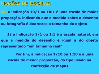NOÇÕES DE ESCALAS Ex:  a indicação 10/1 ou 10:1 é uma escala de maior proporção, indicando que a medida sobre o desenho ou fotografia é dez vezes o tamanho do objeto Já a indicação 1/1 ou 1:1 é a escala natural, em que a medida do desenho é igual à do objeto representado "em tamanho real“ Por fim, a indicação 1/10 ou 1:10 é a uma escala de menor proporção, do tipo usado na confecção de mapas 
