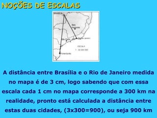 NOÇÕES DE ESCALAS A distância entre Brasília e o Rio de Janeiro medida no mapa é de 3 cm, logo sabendo que com essa escala cada 1 cm no mapa corresponde a 300 km na realidade, pronto está calculada a distância entre estas duas cidades, (3x300=900), ou seja 900 km 