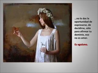 … no le das la oportunidad de expresarse, de decidirse, sólo para afirmar tu dominio, eso no es amor.  Es egoísmo.  