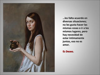 … les falta acuerdo en diversas situaciones; no les gusta hacer las mismas cosas o ir a los mismos lugares, pero hay necesidad de estar íntimamente juntos, eso no es amor.  Es Deseo.  