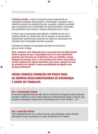 Engenharia de Segurança do Trabalho
Trabalho sentado: a mesa e os painéis devem proporcionar ao
empregado condições de boa postura, visualização e operação. Caso o
trabalho necessite da utilização dos pés, os pedais e demais comandos
para acionamento com os pés devem ter posicionamento e dimensões
que possibilitem fácil alcance e ângulos adequados para o corpo.
O ideal é que o empregado possa alternar o trabalho em pé com o
trabalho sentado ou, quando isto não for possível, a empresa deve
disponibilizar assentos para descanso em locais em que possam ser
utilizados pelos empregados durante as pausas.
A jornada de trabalho do empregado não pode ser excessiva,
para se evitar a fadiga.
NR-1: DISPOSIÇÕES GERAIS
As Normas Regulamentadoras (NR) são de observância obrigatória pelas empresas
privadas e públicas e pelos órgãos públicos de administração direta e indireta, que
possuam empregados regidos pela Consolidação das Leis do Trabalho - CLT.
NR-2: INSPEÇÃO PRÉVIA
Todo estabelecimento novo, antes de iniciar suas atividades, deverá solicitar
aprovação de suas instalações ao órgão do Ministério do Trabalho.
Dica: a postura mais adequada para a execução de uma determinada
tarefa é aquela em que o empregado sinta-se o mais confortável
possível. Isso lhe trará um rendimento maior no trabalho e menor
desgaste de energia, isto é, o seu cansaço será menor. Essa postura
correta implicará em alguns benefícios, tais como: redução no risco
de acidentes do trabalho e menor possibilidade de adquirir uma
doença profissional.
VENHA CONOSCO CONHECER UM POUCO MAIS
AS NORMAS REGULAMENTADORAS DE SEGURANÇA
E SAÚDE DO TRABALHO.
18
 