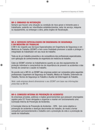 Engenharia de Segurança do Trabalho
NR-5: COMISSÃO INTERNA DE PREVENÇÃO DE ACIDENTES
As empresas privadas, públicas e órgãos governamentais que possuam empregados
regidos pela CLT ficam obrigados a organizar e manter em funcionamento uma
Comissão Interna de Prevenção de Acidentes.
A Comissão Interna de Prevenção de Acidentes - CIPA - tem como objetivo a
prevenção de acidentes e doenças decorrentes do trabalho, de modo a tornar
compatível permanentemente o trabalho com a prevenção da vida e a promoção da
saúde do trabalhador.
NR-4: SERVIÇOS ESPECIALIZADOS EM ENGENHARIA DE SEGURANÇA
E EM MEDICINA DO TRABALHO
A NR 4 diz respeito aos Serviços Especializados em Engenharia de Segurança e em
Medicina do Trabalho (SESMT) e tem como finalidade promover a saúde e proteger a
integridade do trabalhador em seu local de trabalho.
Trata-se de um trabalho preventivo e de competência dos profissionais especializados,
com aplicação de conhecimentos de engenharia de medicina do trabalho.
Cabe ao SESMT orientar os trabalhadores quanto ao uso dos equipamentos de
proteção individual e conscientizá-los da importância de prevenir os acidentes e das
formas de conservar a saúde no trabalho.
De acordo com a NR 04, os SESMT das empresas podem ser compostos pelos seguintes
profissionais: Engenheiro de Segurança do Trabalho, Médico do Trabalho, Enfermeiro do
Trabalho, Técnico de Segurança no Trabalho e Auxiliar de Enfermagem do Trabalho.
Nota: cada empresa deverá dimensionar o seu SESMT com base nas informações
prescritas na NR 04.
NR-3: EMBARGO OU INTERDIÇÃO
Sempre que houver uma situação ou condição de risco grave e iminente para o
trabalhador, poderão ser interditados estabelecimentos, setor de serviço, máquina
ou equipamento, ou embargar a obra, pelos órgãos de fiscalização.
19
 