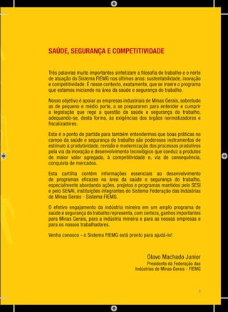 Engenharia de Segurança do Trabalho
SAÚDE, SEGURANÇA E COMPETITIVIDADE
Três palavras muito importantes sintetizam a filosofia de trabalho e o norte
de atuação do Sistema FIEMG nos últimos anos: sustentabilidade, inovação
e competitividade. É nesse contexto, exatamente, que se insere o programa
que estamos iniciando na área da saúde e segurança do trabalho.
Nosso objetivo é apoiar as empresas industriais de Minas Gerais, sobretudo
as de pequeno e médio porte, a se prepararem para entender e cumprir
a legislação que rege a questão da saúde e segurança do trabalho,
adequando-se, desta forma, às exigências dos órgãos normatizadores e
fiscalizadores.
Este é o ponto de partida para também entendermos que boas práticas no
campo da saúde e segurança do trabalho são poderosos instrumentos de
estimulo à produtividade, revisão e modernização dos processos produtivos
pela via da inovação e desenvolvimento tecnológico que conduz a produtos
de maior valor agregado, à competitividade e, via de consequência,
conquista de mercados.
Esta cartilha contém informações essenciais ao desenvolvimento
de programas eficazes na área da saúde e segurança do trabalho,
especialmente abordando ações, projetos e programas mantidos pelo SESI
e pelo SENAI, instituições integrantes do Sistema Federação das Indústrias
de Minas Gerais - Sistema FIEMG.
O efetivo engajamento da indústria mineira em um amplo programa de
saúde e segurança do trabalho representa,com certeza,ganhos importantes
para Minas Gerais, para a indústria mineira e para as nossas empresas e
para os nossos trabalhadores.
Venha conosco - o Sistema FIEMG está pronto para ajudá-lo!
Olavo Machado Junior
Presidente da Federação das
Indústrias de Minas Gerais - FIEMG
3
 