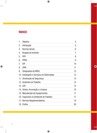 ÍNDICE
1. Objetivo 5
2. Introdução 5
3. Normas Gerais 6
4. Brigada de Incêndio 7
5. PPP 8
6. PPRA 9
7. EPI 10
8. CIPA 11
9. Designados da NR05 12
10. Instalações e Serviços em Eletricidade 13
11. Sinalização de Segurança 13
12. Acidentes de Trabalho 14
13. CAT 15
14. Ordem, Arrumação e Limpeza 16
15. Manutenção de Equipamentos 17
16. Ergonomia no Ambiente de Trabalho 17
17. Normas Regulamentadoras 18
18. Fontes 26
4
 