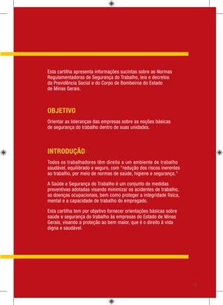 Engenharia de Segurança do Trabalho
Esta cartilha apresenta informações sucintas sobre as Normas
Regulamentadoras de Segurança do Trabalho, leis e decretos
da Previdência Social e do Corpo de Bombeiros do Estado
de Minas Gerais.
OBJETIVO
Orientar as lideranças das empresas sobre as noções básicas
de segurança do trabalho dentro de suas unidades.
INTRODUÇÃO
Todos os trabalhadores têm direito a um ambiente de trabalho
saudável, equilibrado e seguro, com “redução dos riscos inerentes
ao trabalho, por meio de normas de saúde, higiene e segurança.”
A Saúde e Segurança do Trabalho é um conjunto de medidas
preventivas adotadas visando minimizar os acidentes de trabalho,
as doenças ocupacionais, bem como proteger a integridade física,
mental e a capacidade de trabalho do empregado.
Esta cartilha tem por objetivo fornecer orientações básicas sobre
saúde e segurança do trabalho às empresas do Estado de Minas
Gerais, visando a proteção ao bem maior, que é o direito à vida
digna e saudável.
5
 