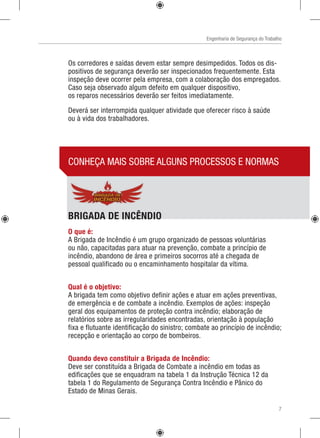 Engenharia de Segurança do Trabalho
Os corredores e saídas devem estar sempre desimpedidos. Todos os dis-
positivos de segurança deverão ser inspecionados frequentemente. Esta
inspeção deve ocorrer pela empresa, com a colaboração dos empregados.
Caso seja observado algum defeito em qualquer dispositivo,
os reparos necessários deverão ser feitos imediatamente.
Deverá ser interrompida qualquer atividade que oferecer risco à saúde
ou à vida dos trabalhadores.
 
CONHEÇA MAIS SOBRE ALGUNS PROCESSOS E NORMAS
BRIGADA DE INCÊNDIO
O que é:
A Brigada de Incêndio é um grupo organizado de pessoas voluntárias
ou não, capacitadas para atuar na prevenção, combate a princípio de
incêndio, abandono de área e primeiros socorros até a chegada de
pessoal qualificado ou o encaminhamento hospitalar da vítima.
Qual é o objetivo:
A brigada tem como objetivo definir ações e atuar em ações preventivas,
de emergência e de combate a incêndio. Exemplos de ações: inspeção
geral dos equipamentos de proteção contra incêndio; elaboração de
relatórios sobre as irregularidades encontradas, orientação à população
fixa e flutuante identificação do sinistro; combate ao princípio de incêndio;
recepção e orientação ao corpo de bombeiros.
Quando devo constituir a Brigada de Incêndio:
Deve ser constituída a Brigada de Combate a incêndio em todas as
edificações que se enquadram na tabela 1 da Instrução Técnica 12 da
tabela 1 do Regulamento de Segurança Contra Incêndio e Pânico do
Estado de Minas Gerais.
7
 