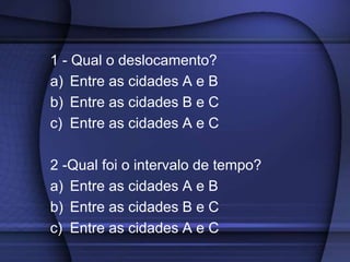 1 - Qual o deslocamento? 
a) Entre as cidades A e B 
b) Entre as cidades B e C 
c) Entre as cidades A e C 
2 -Qual foi o intervalo de tempo? 
a) Entre as cidades A e B 
b) Entre as cidades B e C 
c) Entre as cidades A e C 
 