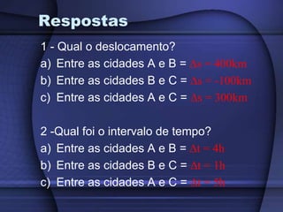 Respostas 
1 - Qual o deslocamento? 
a) Entre as cidades A e B = Δs = 400km 
b) Entre as cidades B e C = Δs = -100km 
c) Entre as cidades A e C = Δs = 300km 
2 -Qual foi o intervalo de tempo? 
a) Entre as cidades A e B = Δt = 4h 
b) Entre as cidades B e C = Δt = 1h 
c) Entre as cidades A e C = Δt = 5h 
