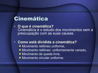 Cinemática 
• O que é cinemática? 
Cinemática é o estudo dos movimentos sem a 
preocupação com as suas causas. 
• Como está dividida a cinemática? 
Movimento retilíneo uniforme, 
Movimento retilíneo uniformemente variado, 
Movimento de queda livre, 
Movimento circular uniforme. 
 