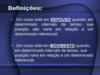 Definições: 
• Um corpo está em REPOUSO quando, em 
determinado intervalo de tempo, sua 
posição não varia em relação a um 
determinado referencial. 
• Um corpo está em MOVIMENTO quando, 
em determinado intervalo de tempo, sua 
posição varia em relação a um determinado 
referencial. 
 