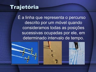 Trajetória 
É a linha que representa o percurso 
descrito por um móvel quando 
consideramos todas as posições 
sucessivas ocupadas por ele, em 
determinado intervalo de tempo. 
 