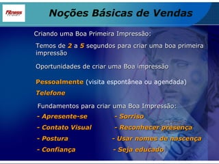 - Apresente-se  - Sorriso - Contato Visual  - Reconhecer presença - Postura  - Usar nomes de nascença - Confiança  - Seja educado Temos de  2   a  5  segundos para criar uma boa primeira impressão Oportunidades de criar uma Boa impressão Pessoalmente  (visita espontânea ou agendada) Telefone Criando uma Boa Primeira Impressão: Fundamentos para criar uma Boa Impressão: Noções Básicas de Vendas 