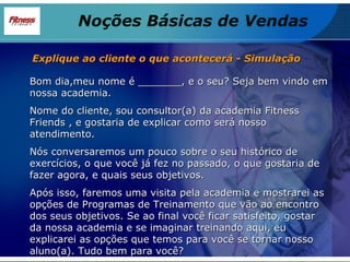 Bom dia,meu nome é _______, e o seu? Seja bem vindo em nossa academia. Nome do cliente, sou consultor(a) da academia Fitness Friends , e gostaria de explicar como será nosso atendimento. Nós conversaremos um pouco sobre o seu histórico de exercícios, o que você já fez no passado, o que gostaria de fazer agora, e quais seus objetivos. Após isso, faremos uma visita pela academia e mostrarei as opções de Programas de Treinamento que vão ao encontro dos seus objetivos. Se ao final você ficar satisfeito, gostar da nossa academia e se imaginar treinando aqui, eu explicarei as opções que temos para você se tornar nosso aluno(a). Tudo bem para você? Explique ao cliente o que acontecerá - Simulação Noções Básicas de Vendas 