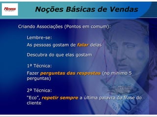 Criando Associações (Pontos em comum): Lembre-se: As pessoas gostam de  falar  delas Descubra do que elas gostam 1ª Técnica: Fazer  perguntas das respostas  (no mínimo 5 perguntas)  2ª Técnica: “ Eco”,  repetir sempre  a última palavra da frase do cliente  Noções Básicas de Vendas 