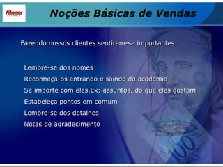 Fazendo nossos clientes sentirem-se importantes Lembre-se dos nomes Reconheça-os entrando e saindo da academia Se importe com eles.Ex: assuntos, do que eles gostam Estabeleça pontos em comum Lembre-se dos detalhes Notas de agradecimento Noções Básicas de Vendas 