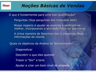 O que é fundamental para uma boa Qualificação? Perguntas (faça perguntas das respostas dele) Nosso negócio é ajudar as pessoas a sentirem-se melhor, incorporando a atividade física na sua rotina A única maneira de fazermos isso é possuindo Boas informações do cliente. Quais os objetivos da Analise de Necessidades? Diagnosticar Descobrir o que eles querem Trazer a “Dor” a tona Ajudar a criar um bom nível de empatia Noções Básicas de Vendas 