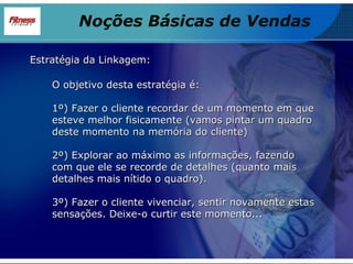Estratégia da Linkagem: O objetivo desta estratégia é: 1º) Fazer o cliente recordar de um momento em que esteve melhor fisicamente (vamos pintar um quadro deste momento na memória do cliente) 2º) Explorar ao máximo as informações, fazendo com que ele se recorde de detalhes (quanto mais detalhes mais nítido o quadro). 3º) Fazer o cliente vivenciar, sentir novamente estas sensações. Deixe-o curtir este momento... Noções Básicas de Vendas 