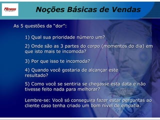 As 5 questões da “dor”: 1) Qual sua prioridade número um? 2) Onde são as 3 partes do corpo (momentos do dia) em que isto mais te incomoda? 3) Por que isso te incomoda? 4) Quando você gostaria de alcançar este resultado? 5) Como você se sentiria se chegasse esta data e não tivesse feito nada para melhorar? Lembre-se: Você só conseguira fazer estar perguntas ao cliente caso tenha criado um bom nível de empatia. Noções Básicas de Vendas 