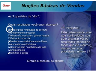 As 5 questões da “dor”: Perder peso / Redução de gordura Enrijecimento muscular Hipertrofia muscular / ganhar massa Definição muscular Melhorar o condicionamento físico Aumentar a auto-estima Sentir-se bem / qualidade de vida Enrijecimento Diminuir o stress Quais resultados você quer alcançar? 1ª- Pergunta: Estou observando aqui que você colocou que quer alcançar vários resultados (mencione todos que ele marcou), destes qual sua prioridade número 1? Circule a escolha do cliente Noções Básicas de Vendas 