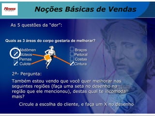 As 5 questões da “dor”: Quais as 3 áreas do corpo gostaria de melhorar? Abdômen  Braços Glúteos  Peitoral Pernas  Costas Culote  Cintura 2ª- Pergunta: Também estou vendo que você quer melhorar nas seguintes regiões (faça uma seta no desenho na região que ele mencionou), destas qual te incomoda mais? Circule a escolha do cliente, e faça um X no desenho Noções Básicas de Vendas 