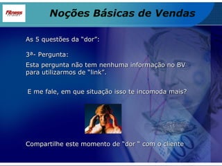 As 5 questões da “dor”: 3ª- Pergunta: Esta pergunta não tem nenhuma informação no BV para utilizarmos de “link”. Noções Básicas de Vendas Compartilhe este momento de “dor “ com o cliente E me fale, em que situação isso te incomoda mais? 