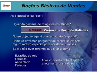 As 5 questões da “dor”: Quando gostaria de atingir os resultados? 6 meses Nosso objetivo aqui é criar uma data “especial”. Primeiro devemos perguntar ao cliente se ele tem algum motivo especial para ser daqui 6 meses Se ele não tiver teremos que criar alguma Estações do Ano Feriados Aniversário Feriados Após criar esta data “Especial” anote na resposta dele Carnaval – Porto de Galinhas Noções Básicas de Vendas 