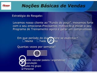 Estratégia do Resgate: Levamos nosso cliente ao “Fundo do poço”, mexemos forte com o seu emocional.Precisamos motiva-lo a iniciar o seu Programa de Treinamento agora e gerar um compromisso Em que período do dia  prefere se exercitar? Manhã  Tarde  Noite Quantas vezes por semana? 3 X Cardio vascular (esteira / ergométrica) Musculação Aulas me grupo Personal Noções Básicas de Vendas 