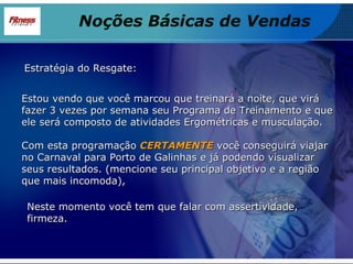 Estou vendo que você marcou que treinará a noite, que virá fazer 3 vezes por semana seu Programa de Treinamento e que ele será composto de atividades Ergométricas e musculação. Com esta programação  CERTAMENTE  você conseguirá viajar no Carnaval para Porto de Galinhas e já podendo visualizar seus resultados. (mencione seu principal objetivo e a região que mais incomoda),   Estratégia do Resgate: Neste momento você tem que falar com assertividade, firmeza. Noções Básicas de Vendas 