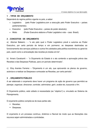 O nosso objetivo é a sua Aprovação

1 . TIPOS DE ORÇAMENTO
Dependerá do regime político vigente no país, a saber:
     •     Legislativo    (pelo Poder Legislativo,com a execução pelo Poder Executivo – países
           parlamentarista);
     •     Executivo     (pelo Poder Executivo – países de poder absoluto);
     •     Misto         (Poder Executivo elabora e Poder Legislativo vota – caso Brasil).


2 . CONCEITOS DE ORÇAMENTO
a)       Aliomar Baleeiro : - “o ato pelo qual o Poder Legislativo prevê e autoriza ao Poder
Executivo, por certo período de tempo e em pormenor, as despesas destinadas ao
funcionamento dos serviços públicos e outros fins adotados pela política econômica ou geral do
país, assim como a arrecadação das receitas já criadas em lei”.


b) Amaro Cavalcanti: - “o Orçamento do Estado é o ato contendo a aprovação prévia das
Receitas e das Despesas Públicas, para um período determinado”.


c)   Eloy Arantes Ferreira: - “Orçamento é um ato, que aprovando os planos de governo,
autoriza-o a realizar as Despesas e arrecadar as Receitas, por certo período”.


3 . ORÇAMENTO PÚBLICO
A ser elaborado o orçamento deve haver um programa de ação de governo que permitirá se
planejar, organizar, direcionar, controlar, administrar, gerir, avaliar etc, buscando o fim.


O Orçamento público, está voltado à necessidade (ao “objetivo”) e, vinculado ao Sistema de
Planejamento.


O orçamento público compõe-se de duas partes são:
          Receitas;
          Despesas.


O orçamento é um processo contínuo, dinâmico e flexível de modo que as liberações dos
recursos sejam administradas e controladas.
 